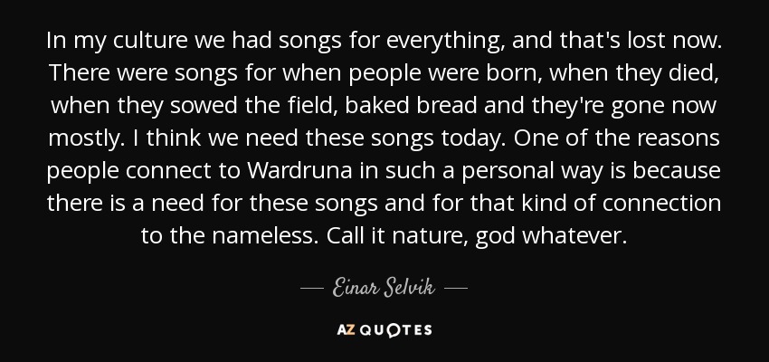 In my culture we had songs for everything, and that's lost now. There were songs for when people were born, when they died, when they sowed the field, baked bread and they're gone now mostly. I think we need these songs today. One of the reasons people connect to Wardruna in such a personal way is because there is a need for these songs and for that kind of connection to the nameless. Call it nature, god whatever. - Einar Selvik
