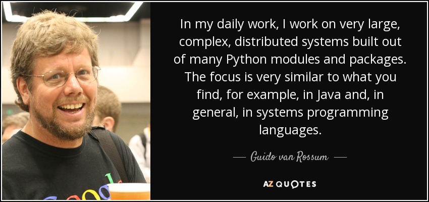 In my daily work, I work on very large, complex, distributed systems built out of many Python modules and packages. The focus is very similar to what you find, for example, in Java and, in general, in systems programming languages. - Guido van Rossum