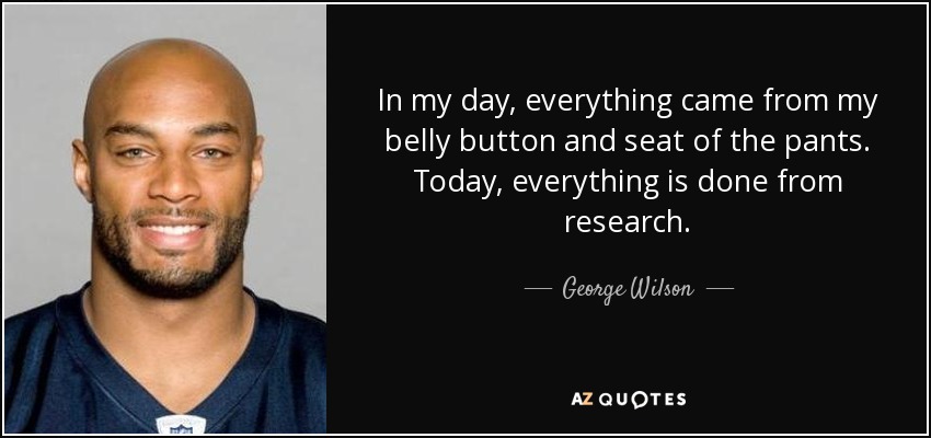 In my day, everything came from my belly button and seat of the pants. Today, everything is done from research. - George Wilson