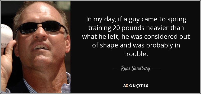 In my day, if a guy came to spring training 20 pounds heavier than what he left, he was considered out of shape and was probably in trouble. - Ryne Sandberg