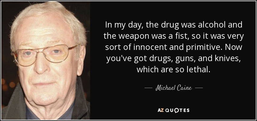 In my day, the drug was alcohol and the weapon was a fist, so it was very sort of innocent and primitive. Now you've got drugs, guns, and knives, which are so lethal. - Michael Caine