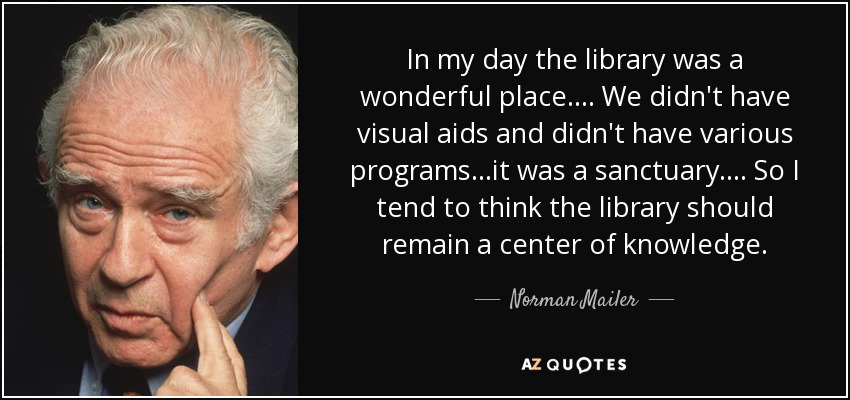 In my day the library was a wonderful place.... We didn't have visual aids and didn't have various programs...it was a sanctuary.... So I tend to think the library should remain a center of knowledge. - Norman Mailer