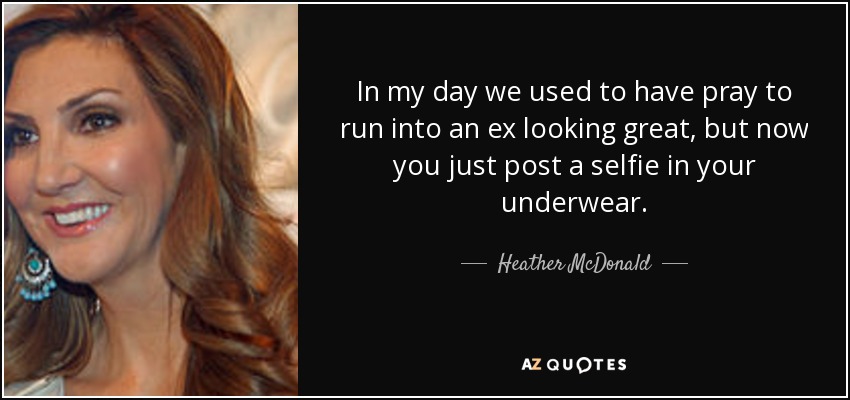In my day we used to have pray to run into an ex looking great, but now you just post a selfie in your underwear. - Heather McDonald
