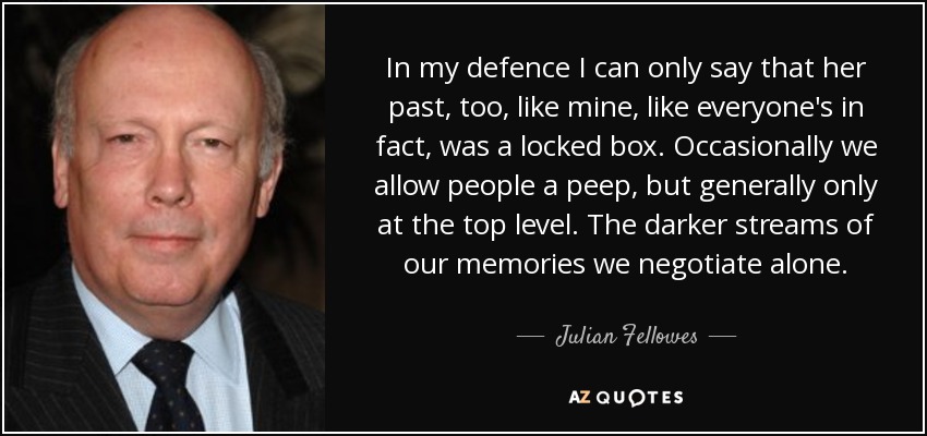 In my defence I can only say that her past, too, like mine, like everyone's in fact, was a locked box. Occasionally we allow people a peep, but generally only at the top level. The darker streams of our memories we negotiate alone. - Julian Fellowes