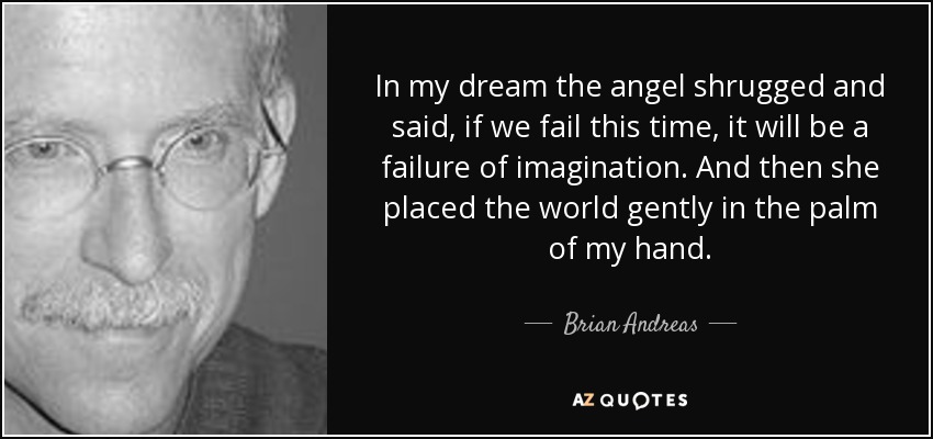 In my dream the angel shrugged and said, if we fail this time, it will be a failure of imagination. And then she placed the world gently in the palm of my hand. - Brian Andreas