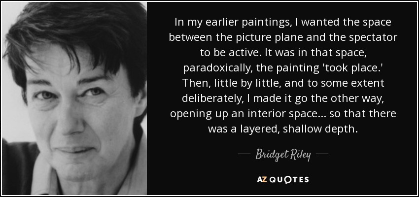 In my earlier paintings, I wanted the space between the picture plane and the spectator to be active. It was in that space, paradoxically, the painting 'took place.' Then, little by little, and to some extent deliberately, I made it go the other way, opening up an interior space... so that there was a layered, shallow depth. - Bridget Riley