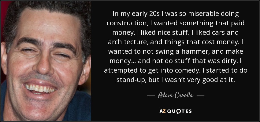 In my early 20s I was so miserable doing construction, I wanted something that paid money. I liked nice stuff. I liked cars and architecture, and things that cost money. I wanted to not swing a hammer, and make money… and not do stuff that was dirty. I attempted to get into comedy. I started to do stand-up, but I wasn’t very good at it. - Adam Carolla