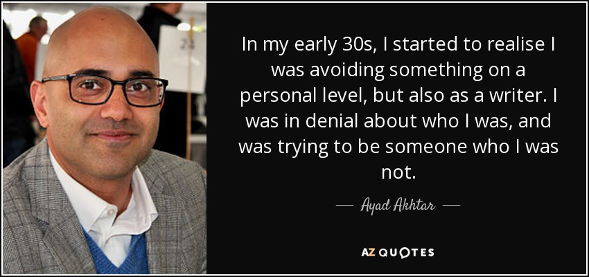 In my early 30s, I started to realise I was avoiding something on a personal level, but also as a writer. I was in denial about who I was, and was trying to be someone who I was not. - Ayad Akhtar