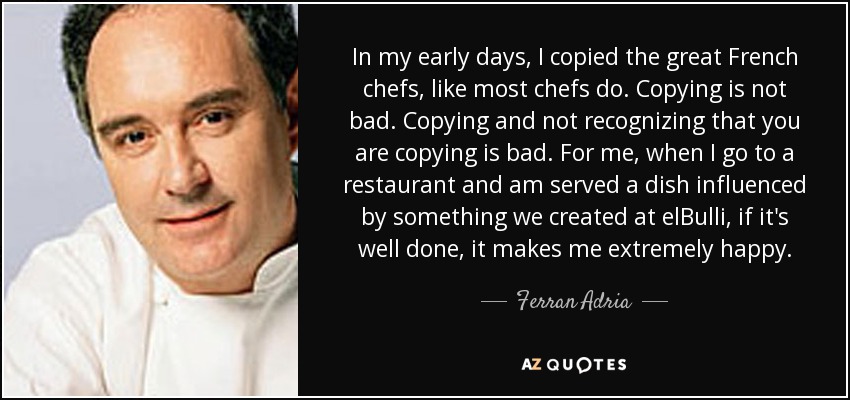 In my early days, I copied the great French chefs, like most chefs do. Copying is not bad. Copying and not recognizing that you are copying is bad. For me, when I go to a restaurant and am served a dish influenced by something we created at elBulli, if it's well done, it makes me extremely happy. - Ferran Adria