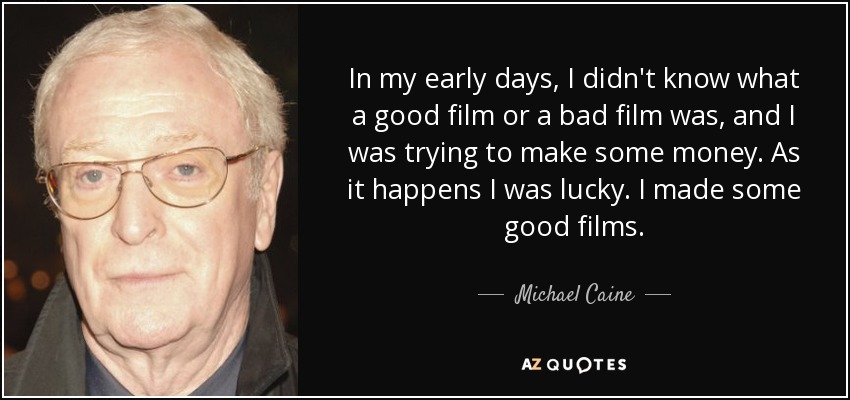 In my early days, I didn't know what a good film or a bad film was, and I was trying to make some money. As it happens I was lucky. I made some good films. - Michael Caine