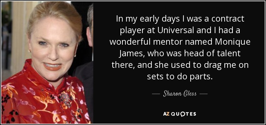 In my early days I was a contract player at Universal and I had a wonderful mentor named Monique James, who was head of talent there, and she used to drag me on sets to do parts. - Sharon Gless