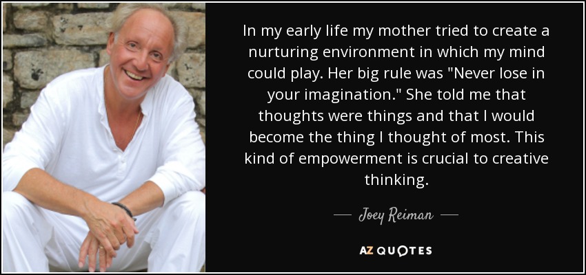 In my early life my mother tried to create a nurturing environment in which my mind could play. Her big rule was 