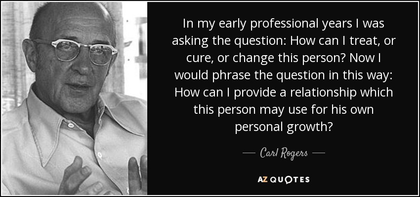In my early professional years I was asking the question: How can I treat, or cure, or change this person? Now I would phrase the question in this way: How can I provide a relationship which this person may use for his own personal growth? - Carl Rogers