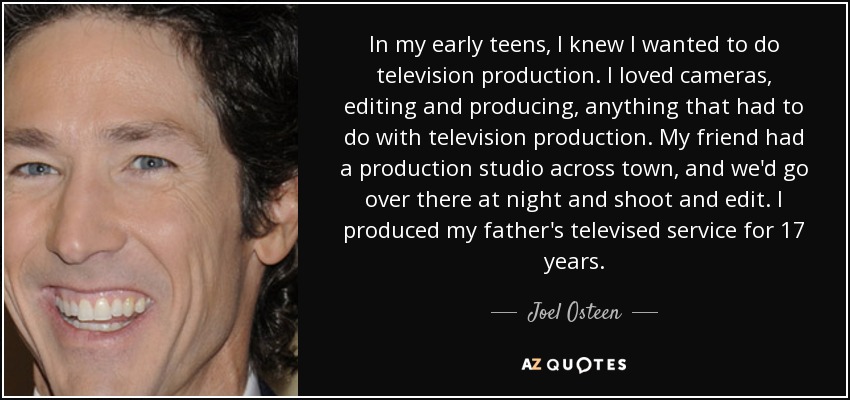 In my early teens, I knew I wanted to do television production. I loved cameras, editing and producing, anything that had to do with television production. My friend had a production studio across town, and we'd go over there at night and shoot and edit. I produced my father's televised service for 17 years. - Joel Osteen