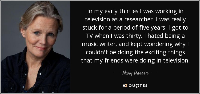 In my early thirties I was working in television as a researcher. I was really stuck for a period of five years. I got to TV when I was thirty. I hated being a music writer, and kept wondering why I couldn't be doing the exciting things that my friends were doing in television. - Mary Harron