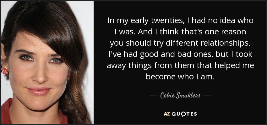 In my early twenties, I had no idea who I was. And I think that's one reason you should try different relationships. I've had good and bad ones, but I took away things from them that helped me become who I am. - Cobie Smulders
