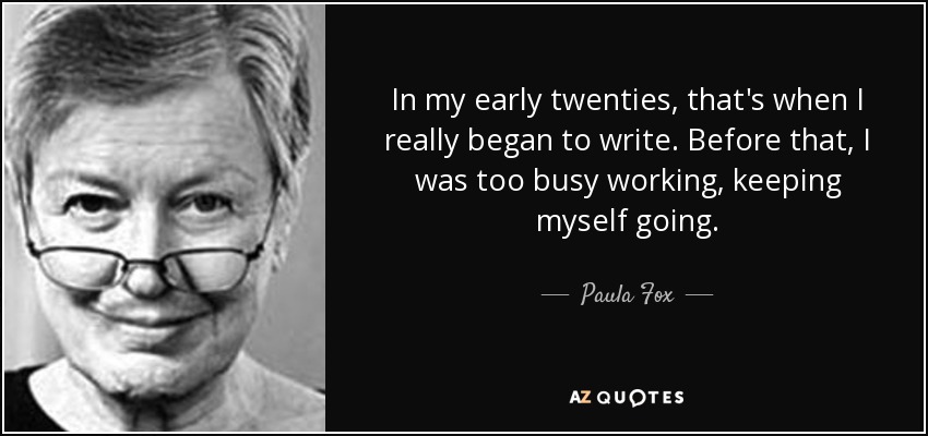 In my early twenties, that's when I really began to write. Before that, I was too busy working, keeping myself going. - Paula Fox