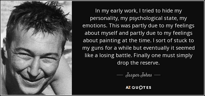 In my early work, I tried to hide my personality, my psychological state, my emotions. This was partly due to my feelings about myself and partly due to my feelings about painting at the time. I sort of stuck to my guns for a while but eventually it seemed like a losing battle. Finally one must simply drop the reserve. - Jasper Johns