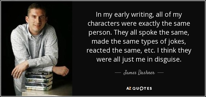 In my early writing, all of my characters were exactly the same person. They all spoke the same, made the same types of jokes, reacted the same, etc. I think they were all just me in disguise. - James Dashner
