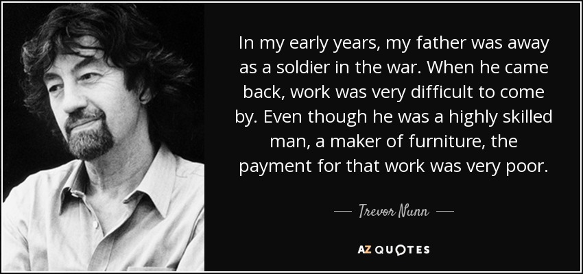 In my early years, my father was away as a soldier in the war. When he came back, work was very difficult to come by. Even though he was a highly skilled man, a maker of furniture, the payment for that work was very poor. - Trevor Nunn