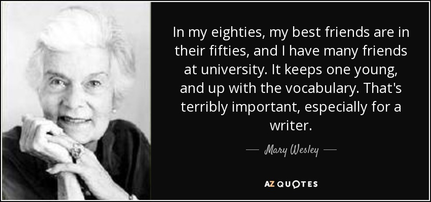 In my eighties, my best friends are in their fifties, and I have many friends at university. It keeps one young, and up with the vocabulary. That's terribly important, especially for a writer. - Mary Wesley