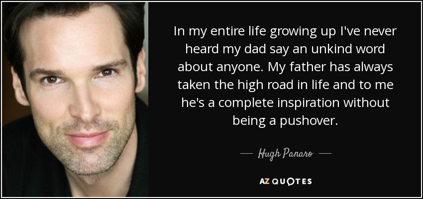 In my entire life growing up I've never heard my dad say an unkind word about anyone. My father has always taken the high road in life and to me he's a complete inspiration without being a pushover. - Hugh Panaro