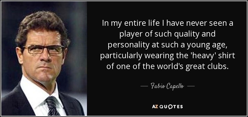 In my entire life I have never seen a player of such quality and personality at such a young age, particularly wearing the 'heavy' shirt of one of the world's great clubs. - Fabio Capello