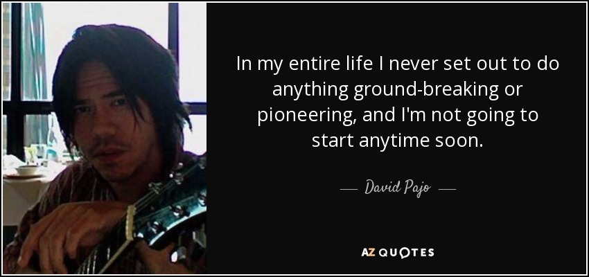 In my entire life I never set out to do anything ground-breaking or pioneering, and I'm not going to start anytime soon. - David Pajo