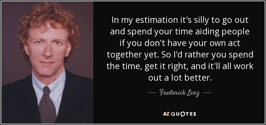 In my estimation it's silly to go out and spend your time aiding people if you don't have your own act together yet. So I'd rather you spend the time, get it right, and it'll all work out a lot better. - Frederick Lenz