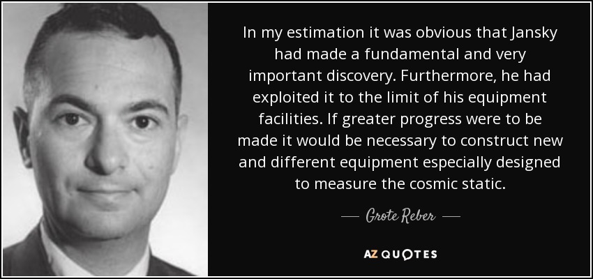 In my estimation it was obvious that Jansky had made a fundamental and very important discovery. Furthermore, he had exploited it to the limit of his equipment facilities. If greater progress were to be made it would be necessary to construct new and different equipment especially designed to measure the cosmic static. - Grote Reber