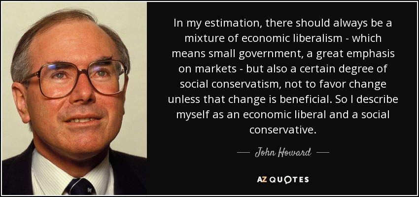 In my estimation, there should always be a mixture of economic liberalism - which means small government, a great emphasis on markets - but also a certain degree of social conservatism, not to favor change unless that change is beneficial. So I describe myself as an economic liberal and a social conservative. - John Howard
