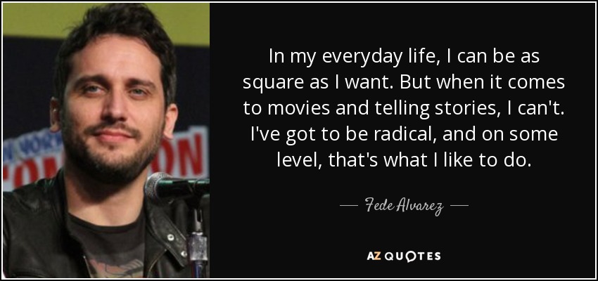 In my everyday life, I can be as square as I want. But when it comes to movies and telling stories, I can't. I've got to be radical, and on some level, that's what I like to do. - Fede Alvarez