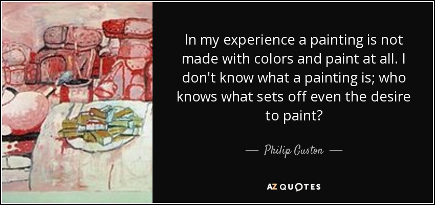 In my experience a painting is not made with colors and paint at all. I don't know what a painting is; who knows what sets off even the desire to paint? - Philip Guston