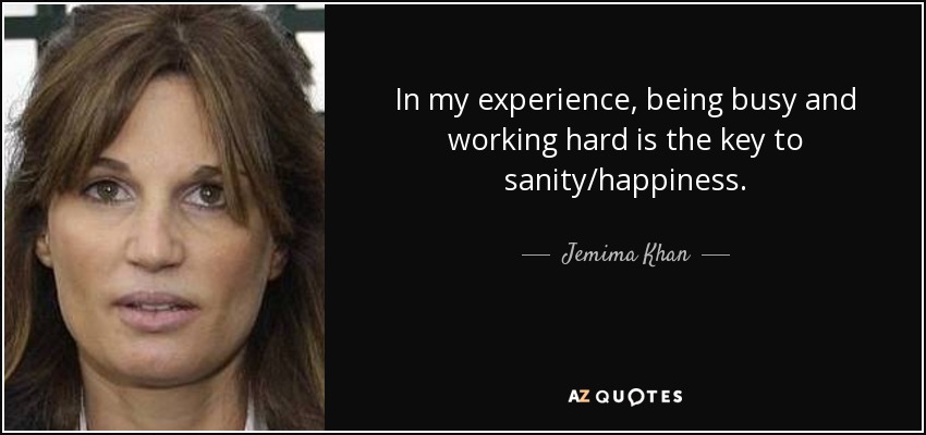 In my experience, being busy and working hard is the key to sanity/happiness. - Jemima Khan