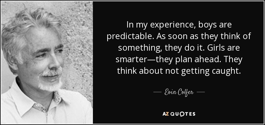 In my experience, boys are predictable. As soon as they think of something, they do it. Girls are smarter—they plan ahead. They think about not getting caught. - Eoin Colfer