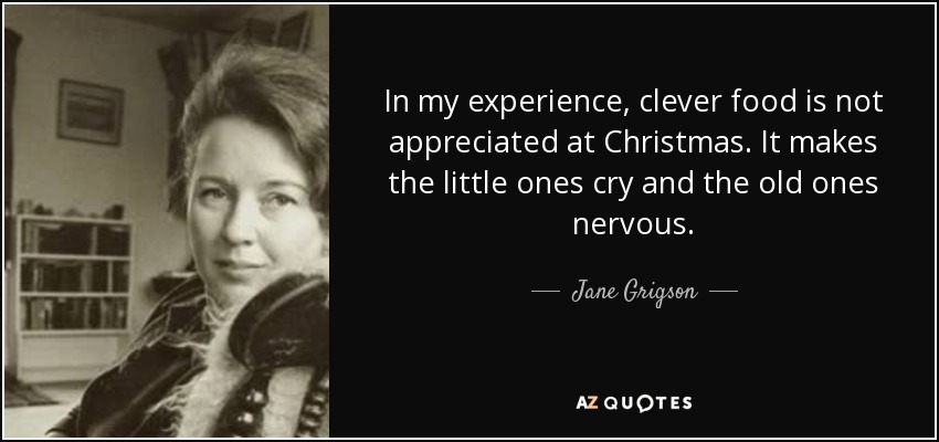 In my experience, clever food is not appreciated at Christmas. It makes the little ones cry and the old ones nervous. - Jane Grigson