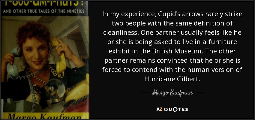 In my experience, Cupid's arrows rarely strike two people with the same definition of cleanliness. One partner usually feels like he or she is being asked to live in a furniture exhibit in the British Museum. The other partner remains convinced that he or she is forced to contend with the human version of Hurricane Gilbert. - Margo Kaufman