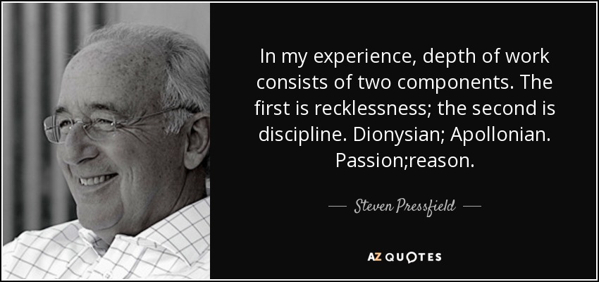 In my experience, depth of work consists of two components. The first is recklessness; the second is discipline. Dionysian; Apollonian. Passion;reason. - Steven Pressfield