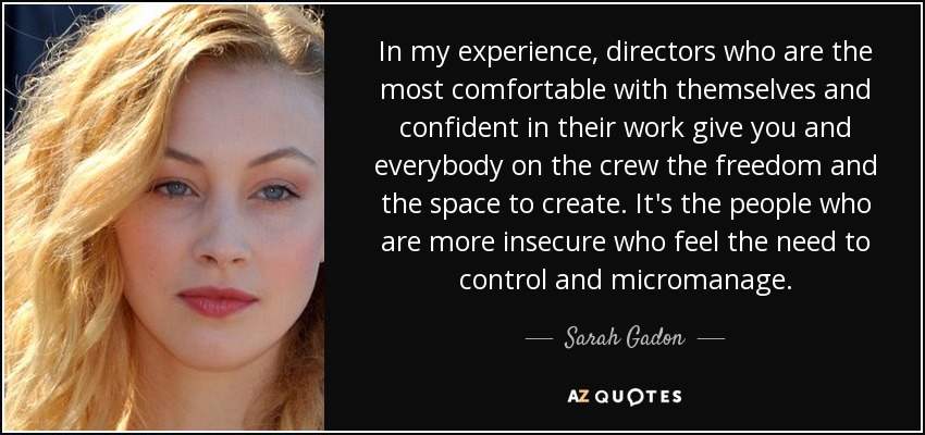 In my experience, directors who are the most comfortable with themselves and confident in their work give you and everybody on the crew the freedom and the space to create. It's the people who are more insecure who feel the need to control and micromanage. - Sarah Gadon