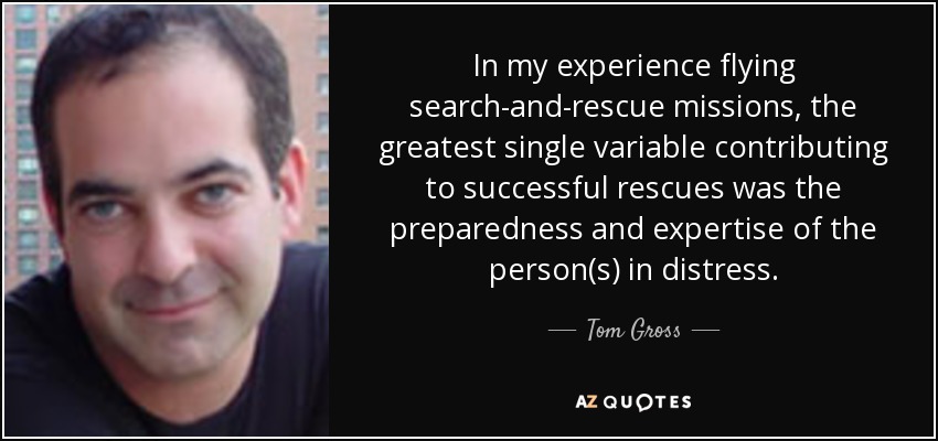 In my experience flying search-and-rescue missions, the greatest single variable contributing to successful rescues was the preparedness and expertise of the person(s) in distress. - Tom Gross