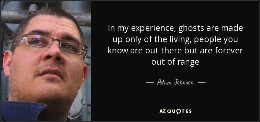 In my experience, ghosts are made up only of the living, people you know are out there but are forever out of range - Adam Johnson