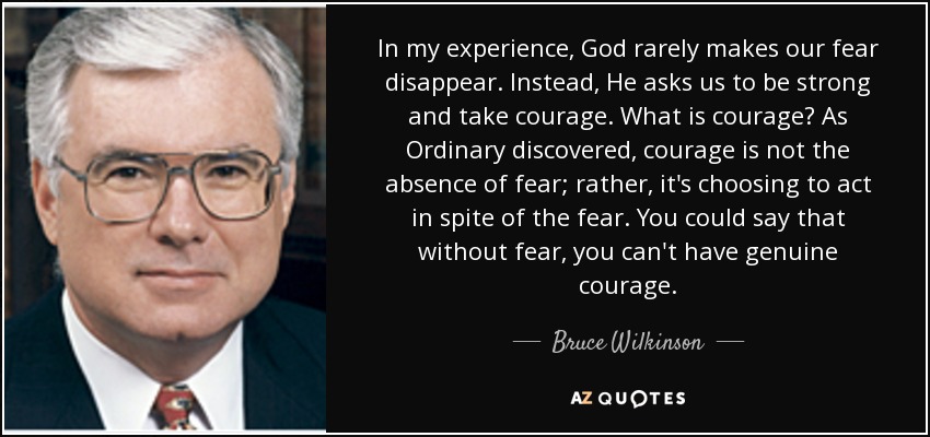 In my experience, God rarely makes our fear disappear. Instead, He asks us to be strong and take courage. What is courage? As Ordinary discovered, courage is not the absence of fear; rather, it's choosing to act in spite of the fear. You could say that without fear, you can't have genuine courage. - Bruce Wilkinson