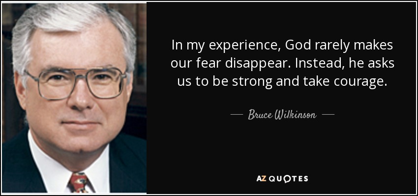 In my experience, God rarely makes our fear disappear. Instead, he asks us to be strong and take courage. - Bruce Wilkinson