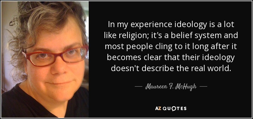 In my experience ideology is a lot like religion; it's a belief system and most people cling to it long after it becomes clear that their ideology doesn't describe the real world. - Maureen F. McHugh