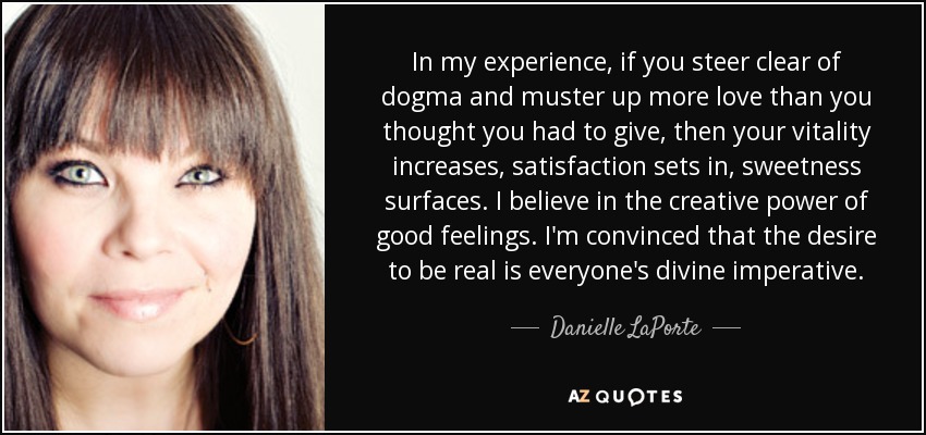 In my experience, if you steer clear of dogma and muster up more love than you thought you had to give, then your vitality increases, satisfaction sets in, sweetness surfaces. I believe in the creative power of good feelings. I'm convinced that the desire to be real is everyone's divine imperative. - Danielle LaPorte