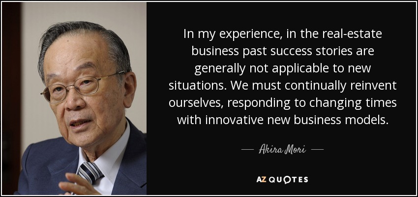 In my experience, in the real-estate business past success stories are generally not applicable to new situations. We must continually reinvent ourselves, responding to changing times with innovative new business models. - Akira Mori