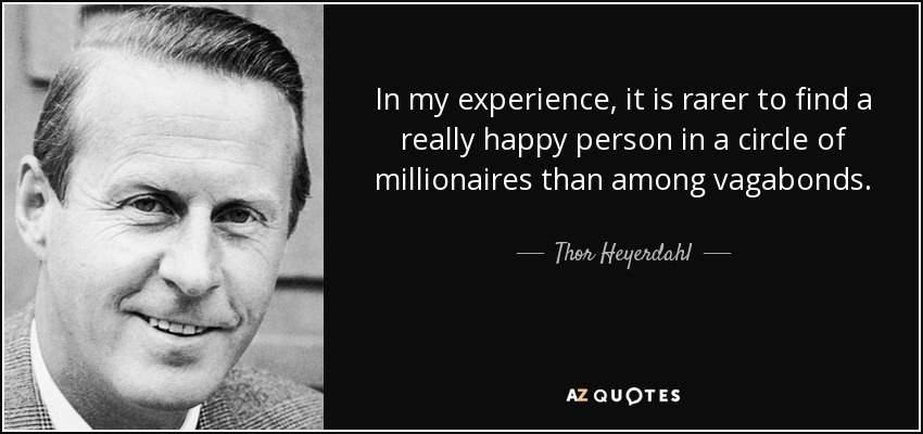 In my experience, it is rarer to find a really happy person in a circle of millionaires than among vagabonds. - Thor Heyerdahl