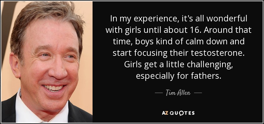 In my experience, it's all wonderful with girls until about 16. Around that time, boys kind of calm down and start focusing their testosterone. Girls get a little challenging, especially for fathers. - Tim Allen