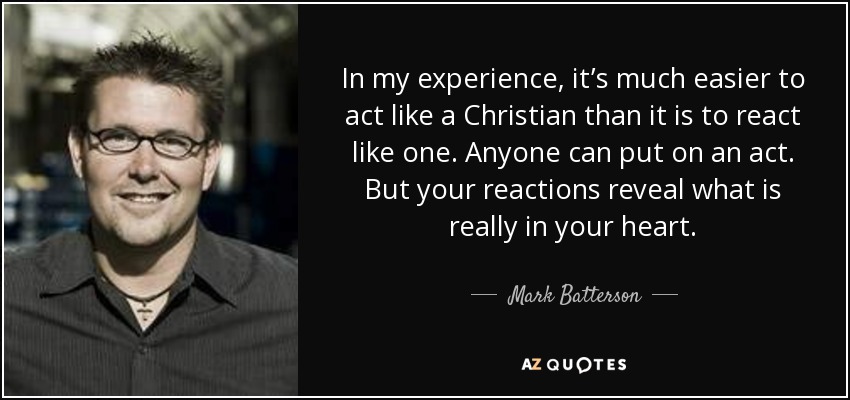 In my experience, it’s much easier to act like a Christian than it is to react like one. Anyone can put on an act. But your reactions reveal what is really in your heart. - Mark Batterson