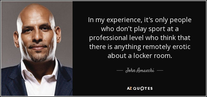 In my experience, it's only people who don't play sport at a professional level who think that there is anything remotely erotic about a locker room. - John Amaechi